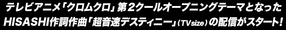 テレビアニメ「クロムクロ」第2クールオープニングテーマとなったHISASHI作詞作曲「超音速デスティニー」(TV size) の配信がスタート！